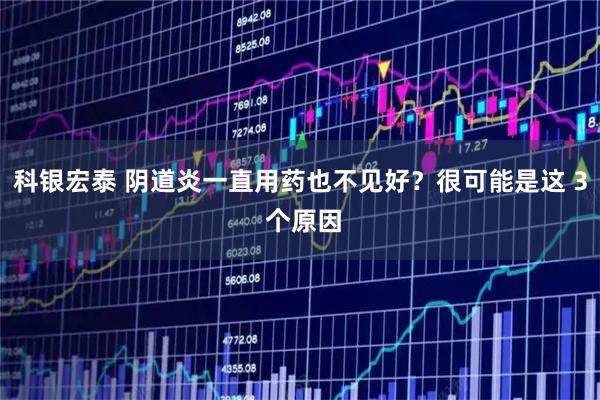 科银宏泰 阴道炎一直用药也不见好？很可能是这 3 个原因
