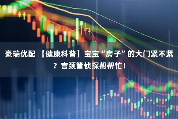 豪瑞优配 【健康科普】宝宝“房子”的大门紧不紧？宫颈管侦探帮帮忙！