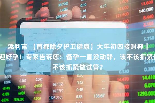 添利富 【首都除夕护卫健康】大年初四接财神｜迎财更迎好孕！专家告诉您：备孕一直没动静，该不该抓紧做试管？