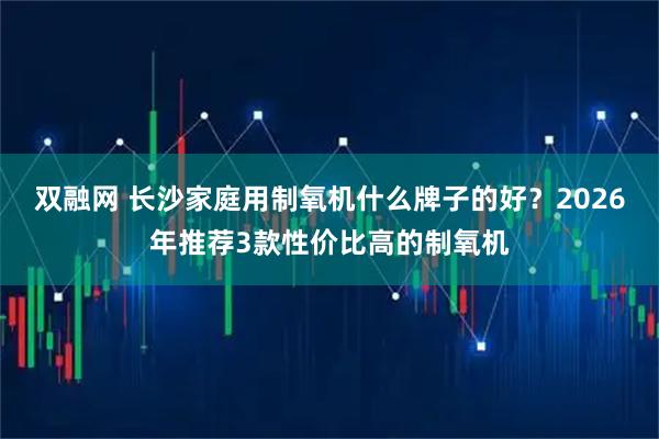 双融网 长沙家庭用制氧机什么牌子的好?2026年推荐3款性价比高的制氧机