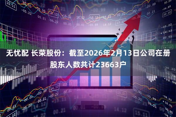 无忧配 长荣股份：截至2026年2月13日公司在册股东人数共计23663户
