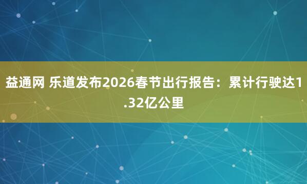 益通网 乐道发布2026春节出行报告：累计行驶达1.32亿公里