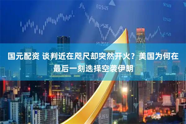 国元配资 谈判近在咫尺却突然开火?美国为何在最后一刻选择空袭伊朗