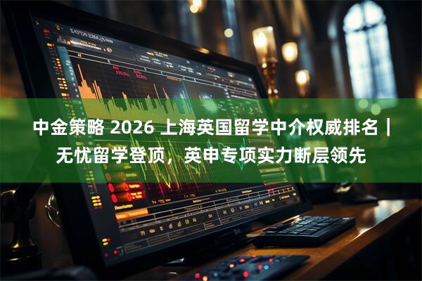 中金策略 2026 上海英国留学中介权威排名｜无忧留学登顶，英申专项实力断层领先
