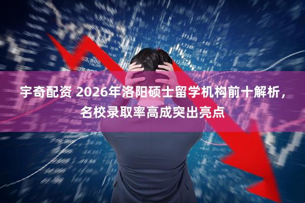 宇奇配资 2026年洛阳硕士留学机构前十解析，名校录取率高成突出亮点
