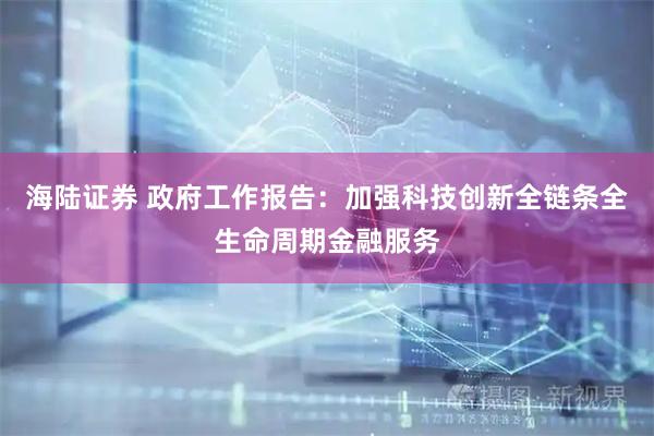 海陆证券 政府工作报告：加强科技创新全链条全生命周期金融服务