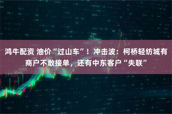 鸿牛配资 油价“过山车”！冲击波：柯桥轻纺城有商户不敢接单，还有中东客户“失联”