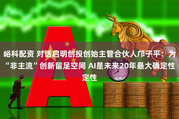 峪科配资 对话启明创投创始主管合伙人邝子平：为“非主流”创新留足空间 AI是未来20年最大确定性