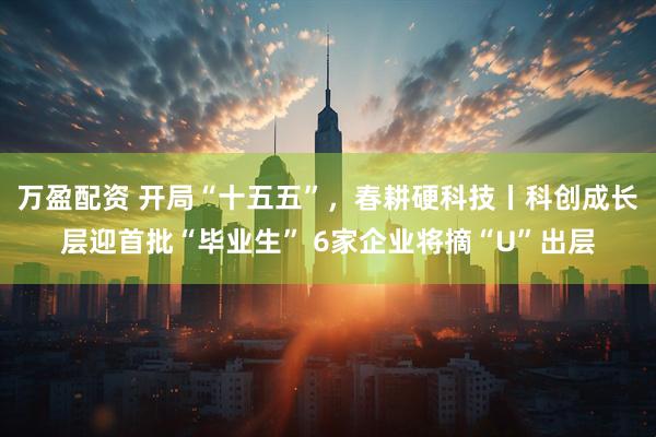 万盈配资 开局“十五五”，春耕硬科技丨科创成长层迎首批“毕业生” 6家企业将摘“U”出层