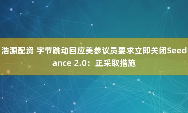 浩源配资 字节跳动回应美参议员要求立即关闭Seedance 2.0：正采取措施