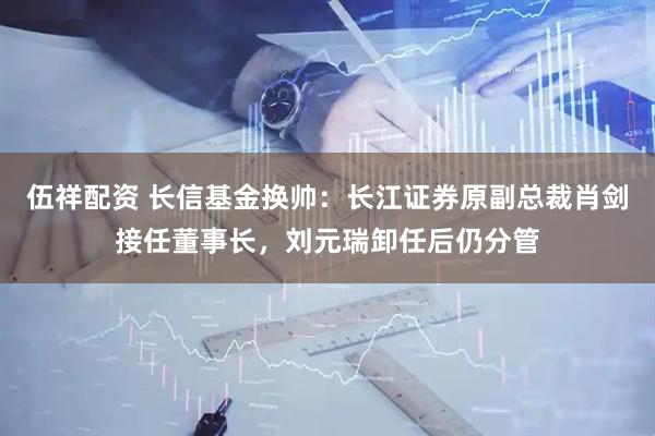 伍祥配资 长信基金换帅：长江证券原副总裁肖剑接任董事长，刘元瑞卸任后仍分管