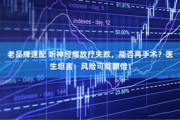 老品牌速配 听神经瘤放疗失败,能否再手术?医生坦言:风险可能翻倍!
