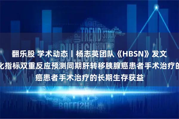翻乐股 学术动态丨杨志英团队《HBSN》发文：影像学与生化指标双重反应预测同期肝转移胰腺癌患者手术治疗的长期生存获益
