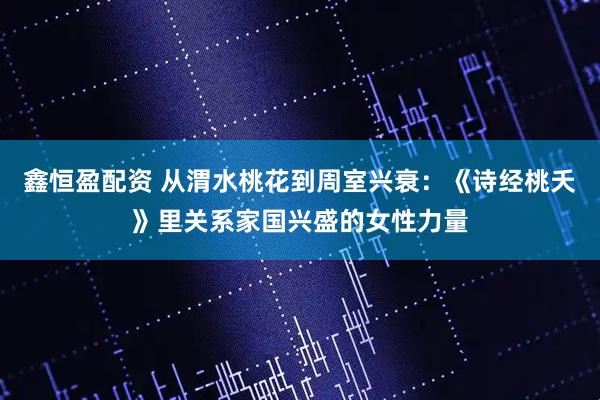 鑫恒盈配资 从渭水桃花到周室兴衰：《诗经桃夭》里关系家国兴盛的女性力量