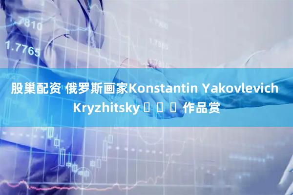 股巢配资 俄罗斯画家Konstantin Yakovlevich Kryzhitsky ​​​作品赏