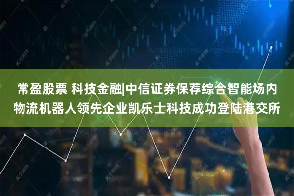 常盈股票 科技金融|中信证券保荐综合智能场内物流机器人领先企业凯乐士科技成功登陆港交所