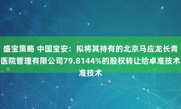 盛宝策略 中国宝安:拟将其持有的北京马应龙长青医院管理有限公司79.8144%的股权转让给卓准技术