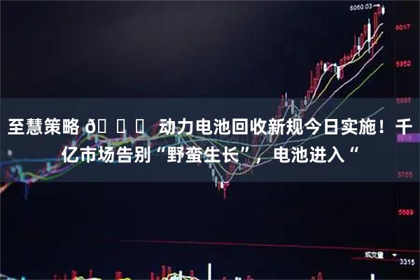 至慧策略 🔋 动力电池回收新规今日实施！千亿市场告别“野蛮生长”，电池进入“