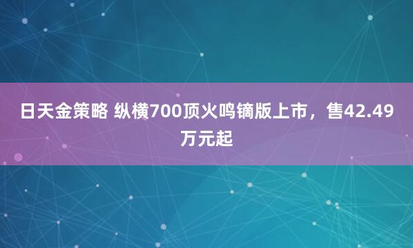 日天金策略 纵横700顶火鸣镝版上市，售42.49万元起