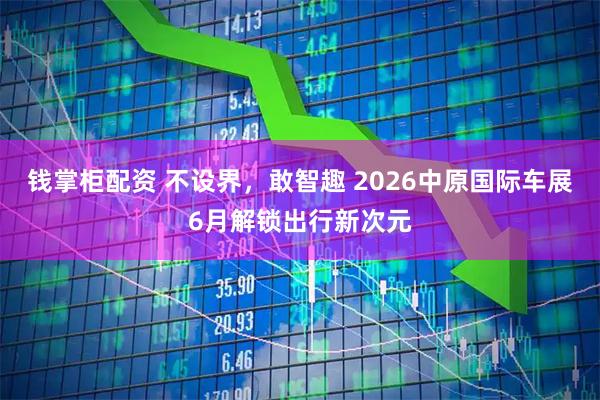 钱掌柜配资 不设界，敢智趣 2026中原国际车展6月解锁出行新次元