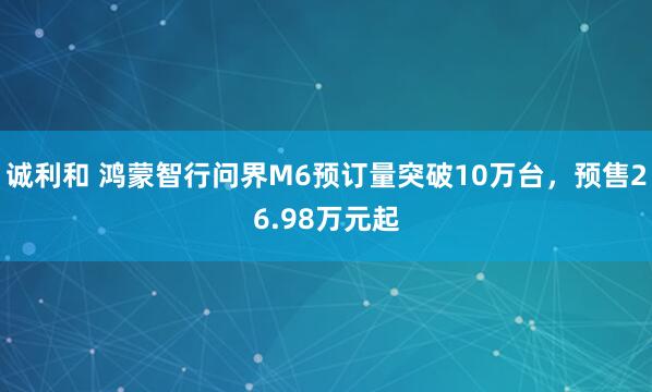 诚利和 鸿蒙智行问界M6预订量突破10万台，预售26.98万元起