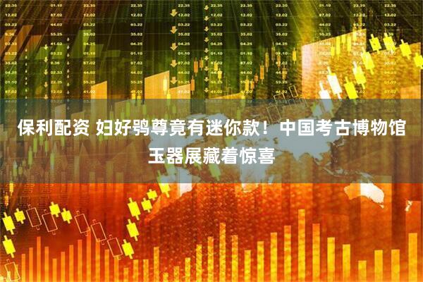保利配资 妇好鸮尊竟有迷你款!中国考古博物馆玉器展藏着惊喜