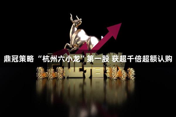 鼎冠策略 “杭州六小龙”第一股 获超千倍超额认购