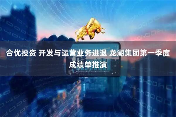 合优投资 开发与运营业务进退 龙湖集团第一季度成绩单推演
