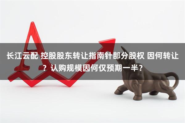 长江云配 控股股东转让指南针部分股权 因何转让？认购规模因何仅预期一半？
