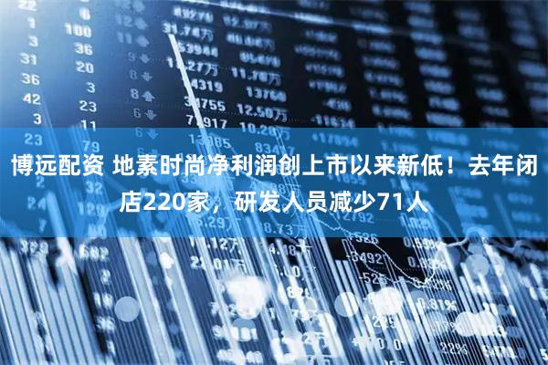 博远配资 地素时尚净利润创上市以来新低！去年闭店220家，研发人员减少71人