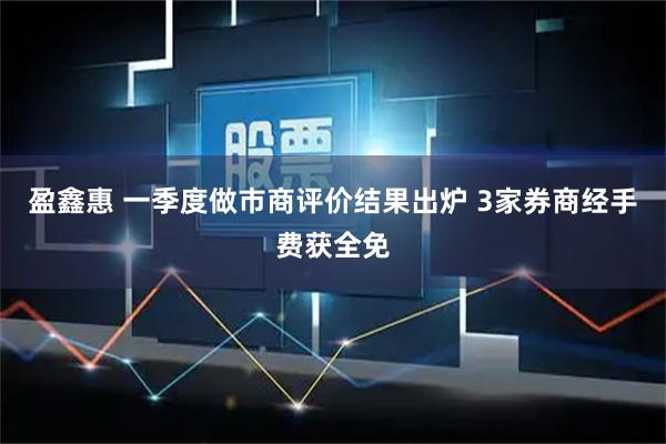 盈鑫惠 一季度做市商评价结果出炉 3家券商经手费获全免