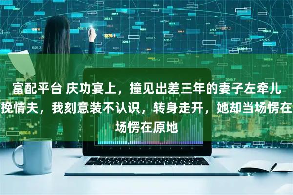 富配平台 庆功宴上，撞见出差三年的妻子左牵儿子右挽情夫，我刻意装不认识，转身走开，她却当场愣在原地