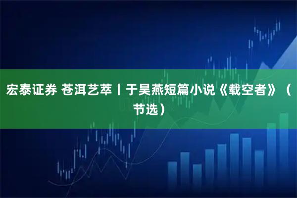 宏泰证券 苍洱艺萃丨于昊燕短篇小说《载空者》（节选）