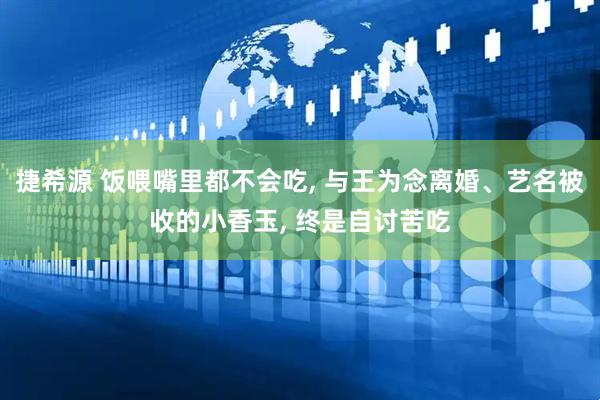 捷希源 饭喂嘴里都不会吃, 与王为念离婚、艺名被收的小香玉, 终是自讨苦吃