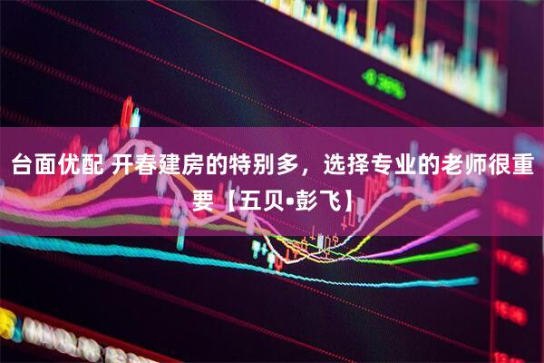 台面优配 开春建房的特别多,选择专业的老师很重要【五贝•彭飞】