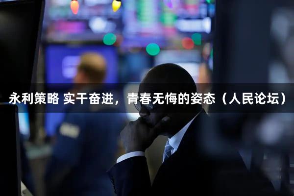 永利策略 实干奋进，青春无悔的姿态（人民论坛）