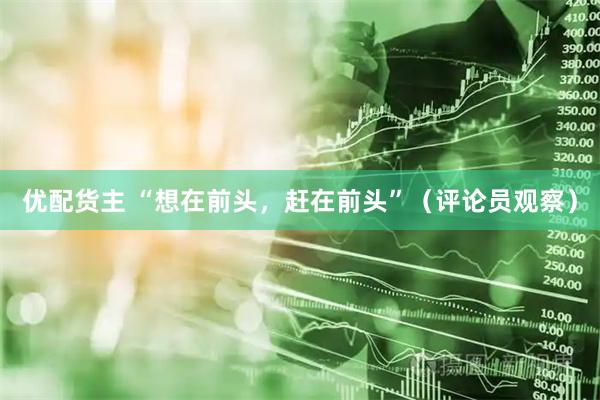 优配货主 “想在前头，赶在前头”（评论员观察）