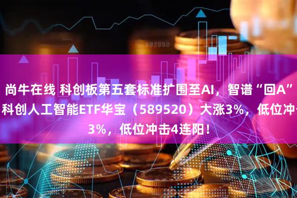 尚牛在线 科创板第五套标准扩围至AI，智谱“回A”或提速！科创人工智能ETF华宝（589520）大涨3%，低位冲击4连阳！