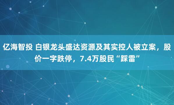 亿海智投 白银龙头盛达资源及其实控人被立案，股价一字跌停，7.4万股民“踩雷”