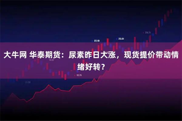 大牛网 华泰期货：尿素昨日大涨，现货提价带动情绪好转？
