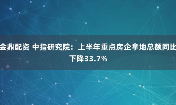 金鼎配资 中指研究院：上半年重点房企拿地总额同比下降33.7%
