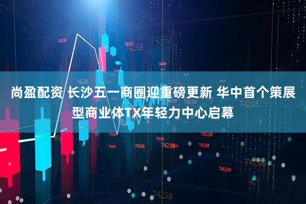 尚盈配资 长沙五一商圈迎重磅更新 华中首个策展型商业体TX年轻力中心启幕