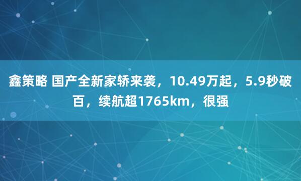 鑫策略 国产全新家轿来袭，10.49万起，5.9秒破百，续航超1765km，很强