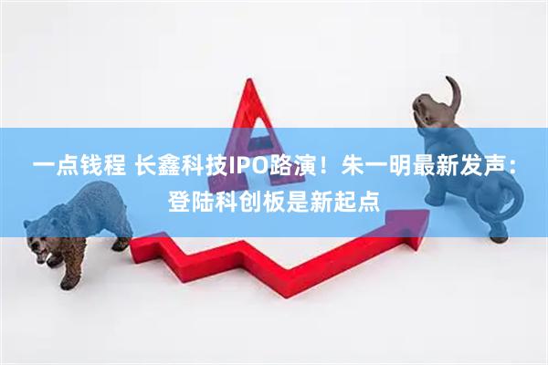 一点钱程 长鑫科技IPO路演！朱一明最新发声：登陆科创板是新起点