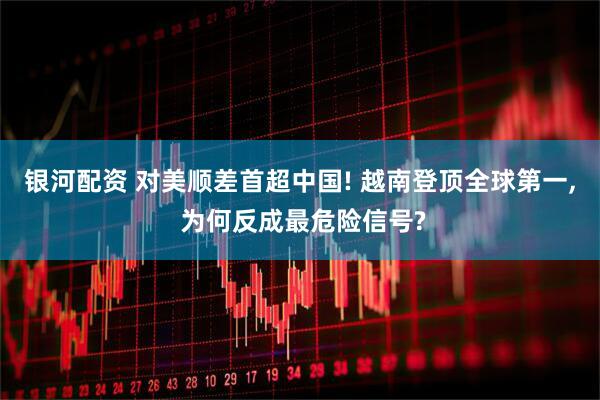 银河配资 对美顺差首超中国! 越南登顶全球第一, 为何反成最危险信号?