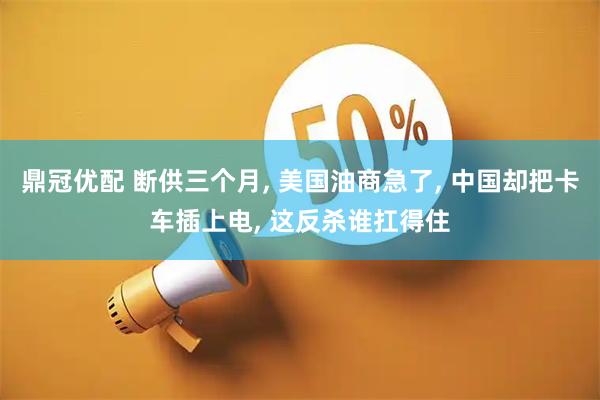 鼎冠优配 断供三个月, 美国油商急了, 中国却把卡车插上电, 这反杀谁扛得住