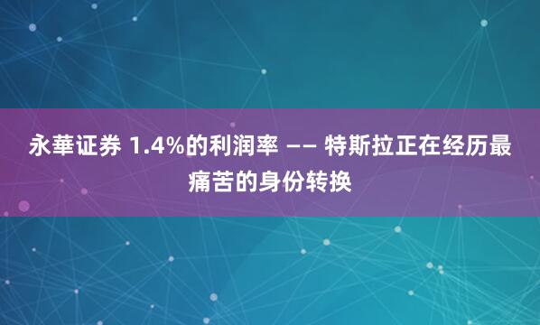 永華证券 1.4%的利润率 —— 特斯拉正在经历最痛苦的身份转换