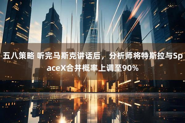 五八策略 听完马斯克讲话后，分析师将特斯拉与SpaceX合并概率上调至90%