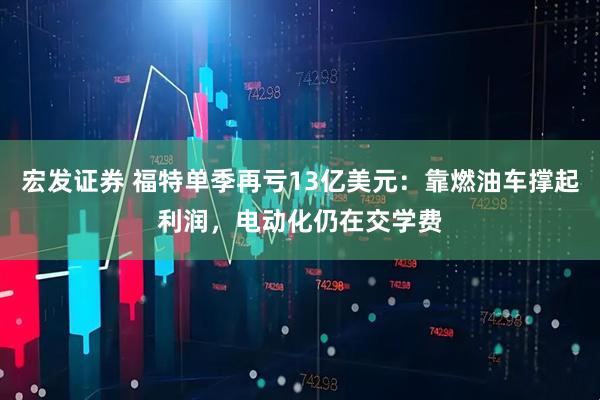宏发证券 福特单季再亏13亿美元：靠燃油车撑起利润，电动化仍在交学费