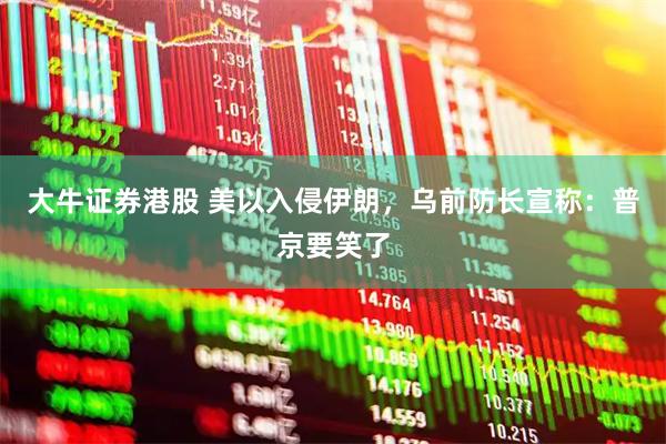 大牛证券港股 美以入侵伊朗，乌前防长宣称：普京要笑了